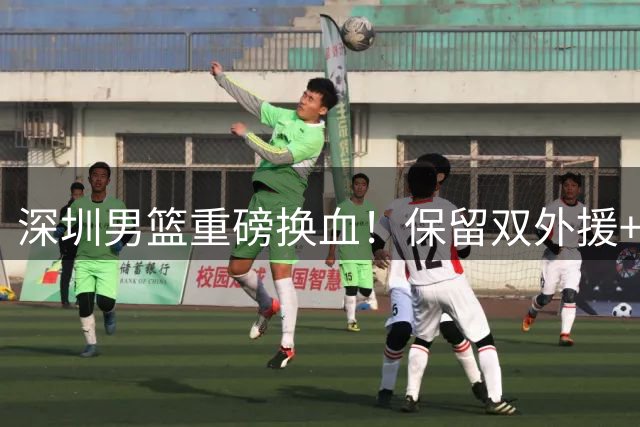 深圳男篮重磅换血！保留双外援+签将门虎子，少帅顾全临危受命引热议